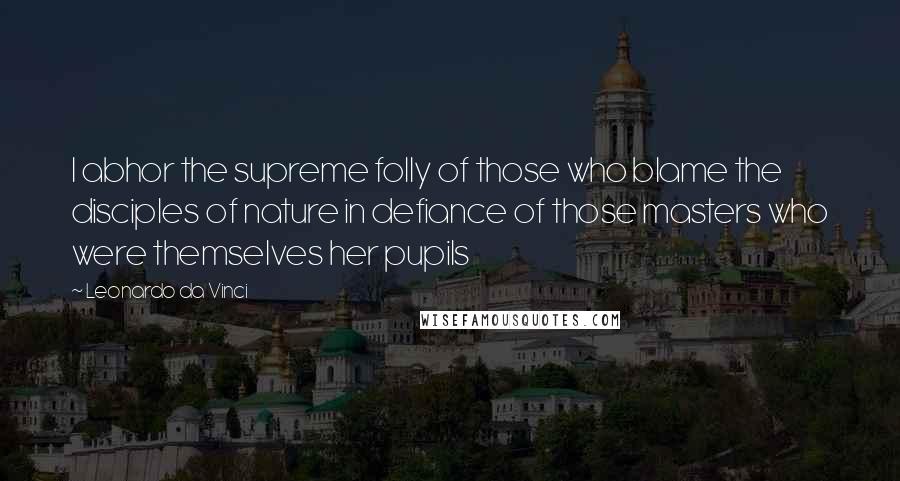 Leonardo Da Vinci Quotes: I abhor the supreme folly of those who blame the disciples of nature in defiance of those masters who were themselves her pupils