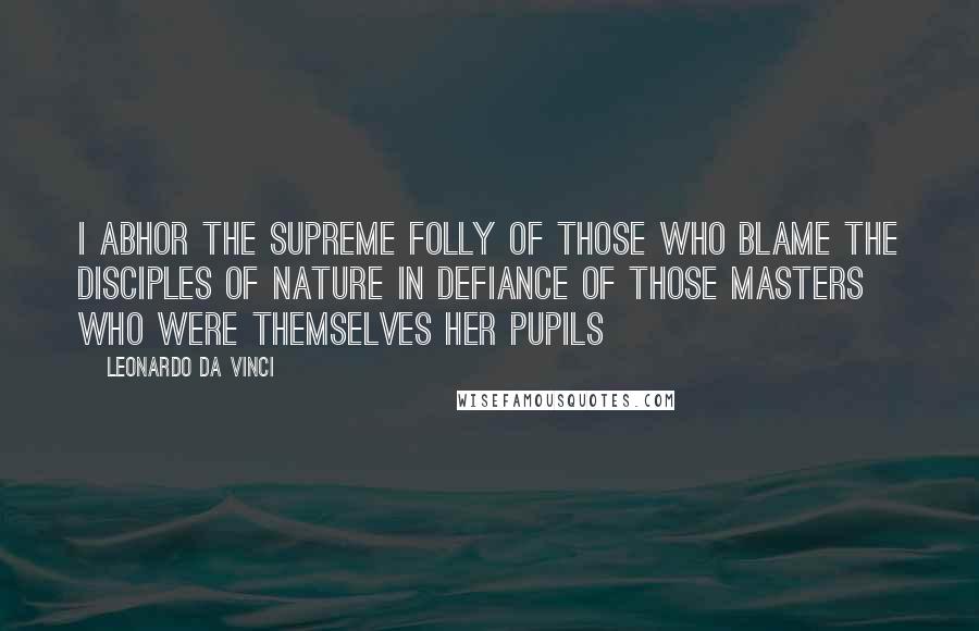 Leonardo Da Vinci Quotes: I abhor the supreme folly of those who blame the disciples of nature in defiance of those masters who were themselves her pupils