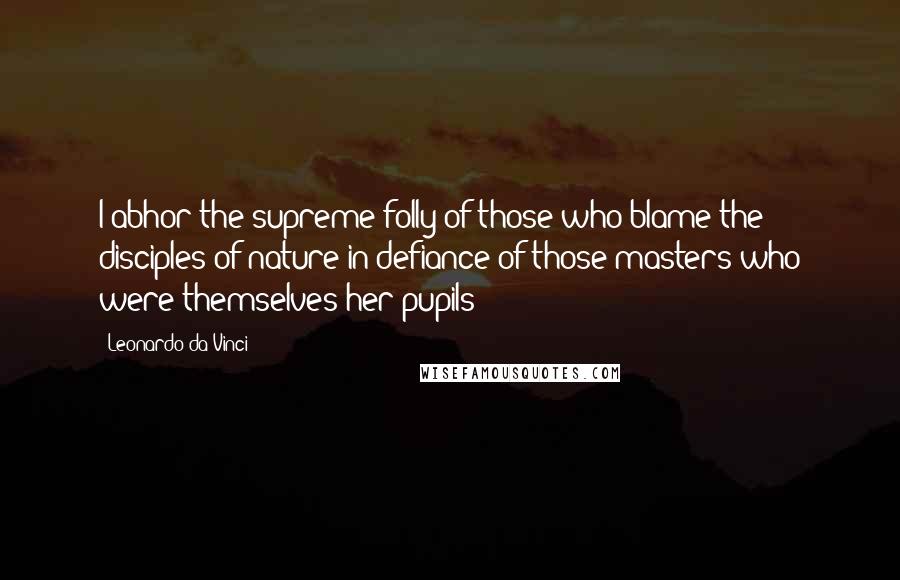 Leonardo Da Vinci Quotes: I abhor the supreme folly of those who blame the disciples of nature in defiance of those masters who were themselves her pupils