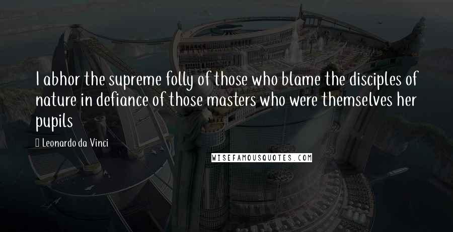 Leonardo Da Vinci Quotes: I abhor the supreme folly of those who blame the disciples of nature in defiance of those masters who were themselves her pupils