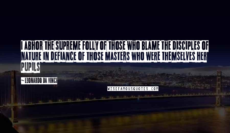 Leonardo Da Vinci Quotes: I abhor the supreme folly of those who blame the disciples of nature in defiance of those masters who were themselves her pupils