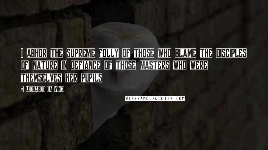 Leonardo Da Vinci Quotes: I abhor the supreme folly of those who blame the disciples of nature in defiance of those masters who were themselves her pupils