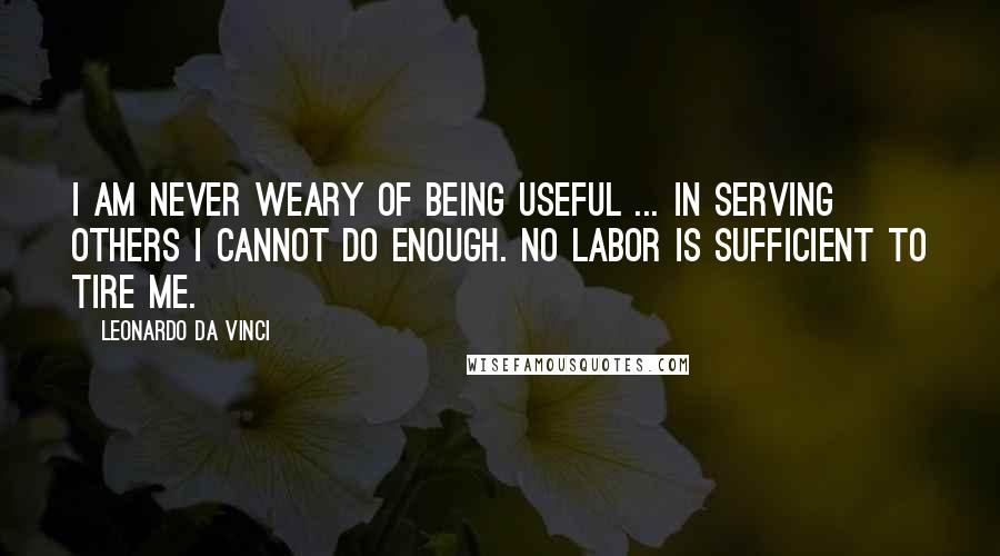 Leonardo Da Vinci Quotes: I am never weary of being useful ... In serving others I cannot do enough. No labor is sufficient to tire me.