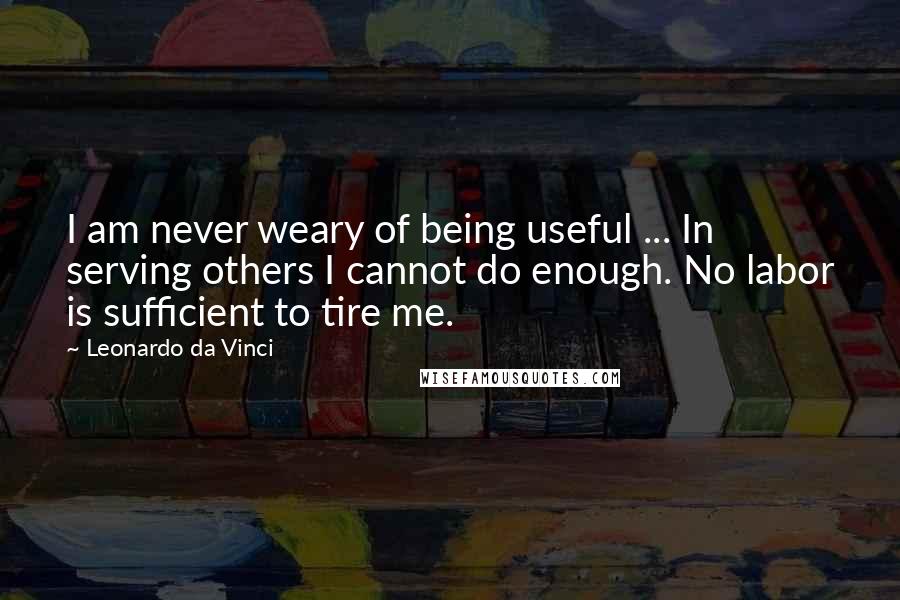 Leonardo Da Vinci Quotes: I am never weary of being useful ... In serving others I cannot do enough. No labor is sufficient to tire me.