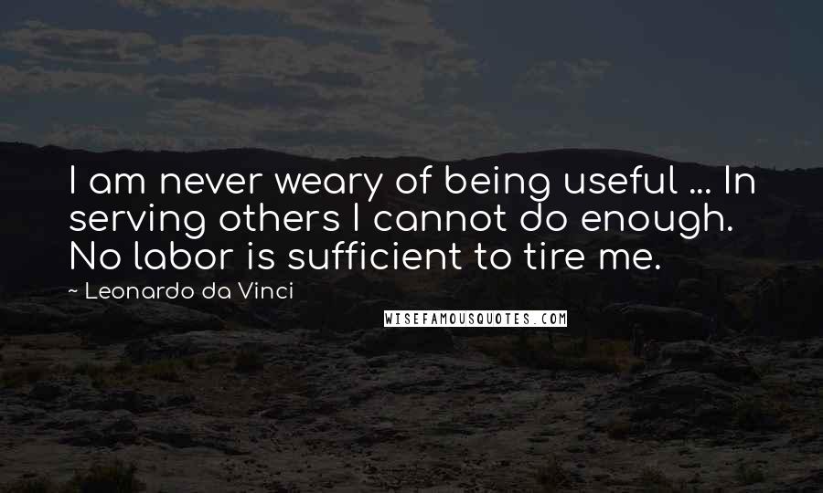 Leonardo Da Vinci Quotes: I am never weary of being useful ... In serving others I cannot do enough. No labor is sufficient to tire me.