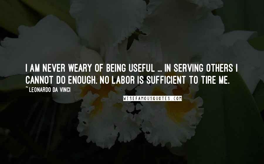 Leonardo Da Vinci Quotes: I am never weary of being useful ... In serving others I cannot do enough. No labor is sufficient to tire me.