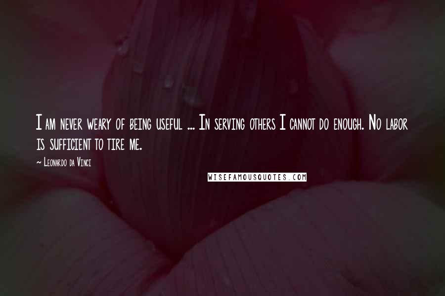 Leonardo Da Vinci Quotes: I am never weary of being useful ... In serving others I cannot do enough. No labor is sufficient to tire me.