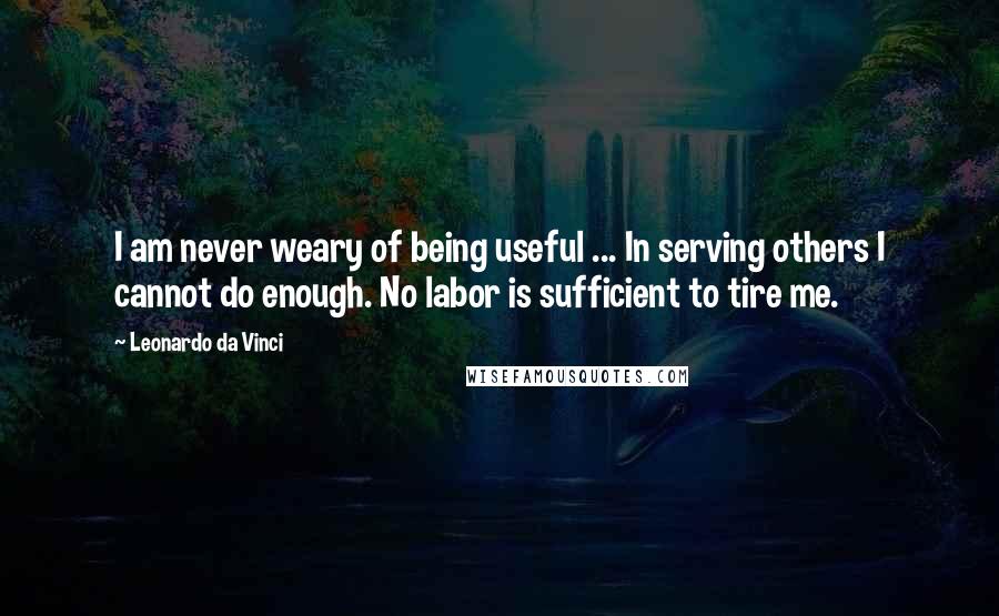 Leonardo Da Vinci Quotes: I am never weary of being useful ... In serving others I cannot do enough. No labor is sufficient to tire me.