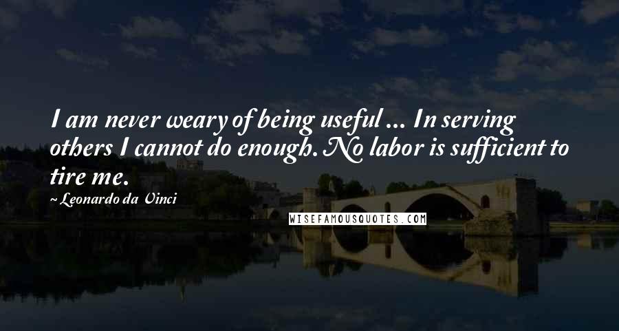 Leonardo Da Vinci Quotes: I am never weary of being useful ... In serving others I cannot do enough. No labor is sufficient to tire me.