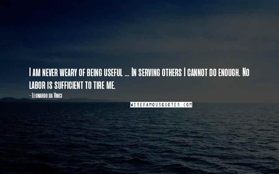 Leonardo Da Vinci Quotes: I am never weary of being useful ... In serving others I cannot do enough. No labor is sufficient to tire me.