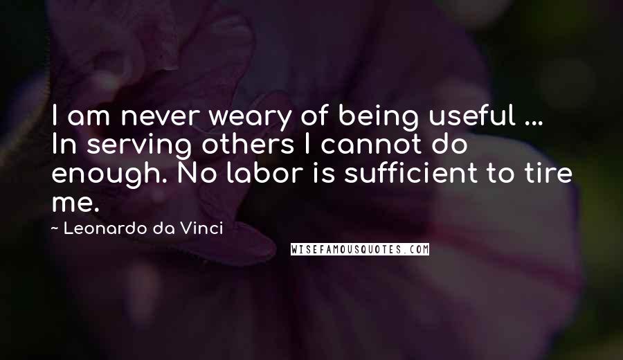 Leonardo Da Vinci Quotes: I am never weary of being useful ... In serving others I cannot do enough. No labor is sufficient to tire me.