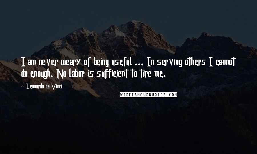 Leonardo Da Vinci Quotes: I am never weary of being useful ... In serving others I cannot do enough. No labor is sufficient to tire me.