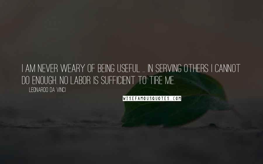 Leonardo Da Vinci Quotes: I am never weary of being useful ... In serving others I cannot do enough. No labor is sufficient to tire me.