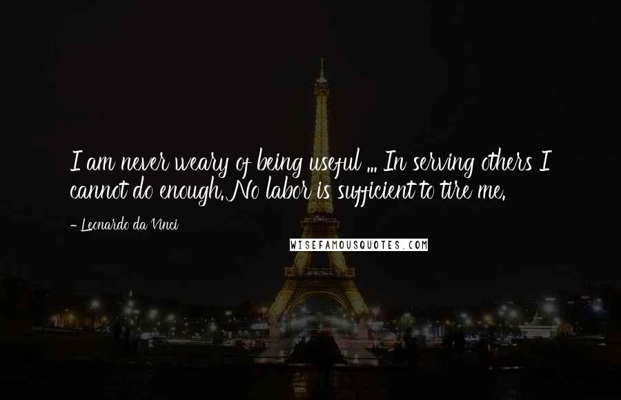 Leonardo Da Vinci Quotes: I am never weary of being useful ... In serving others I cannot do enough. No labor is sufficient to tire me.