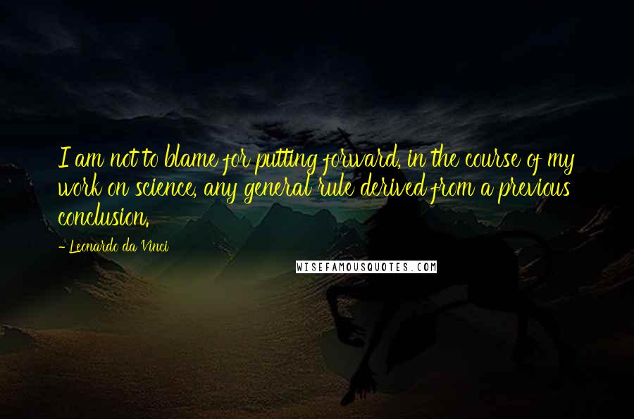 Leonardo Da Vinci Quotes: I am not to blame for putting forward, in the course of my work on science, any general rule derived from a previous conclusion.