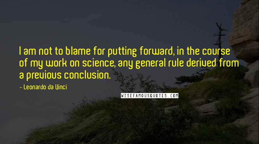 Leonardo Da Vinci Quotes: I am not to blame for putting forward, in the course of my work on science, any general rule derived from a previous conclusion.