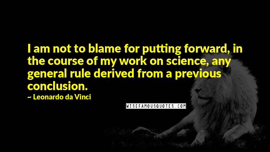 Leonardo Da Vinci Quotes: I am not to blame for putting forward, in the course of my work on science, any general rule derived from a previous conclusion.