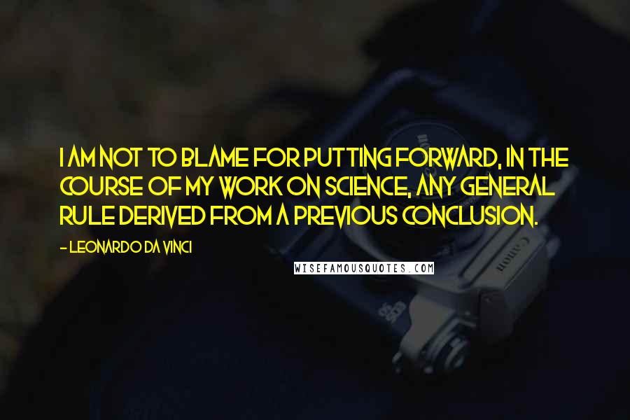 Leonardo Da Vinci Quotes: I am not to blame for putting forward, in the course of my work on science, any general rule derived from a previous conclusion.