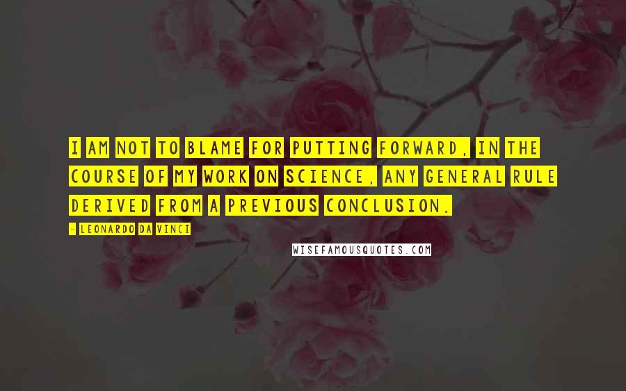 Leonardo Da Vinci Quotes: I am not to blame for putting forward, in the course of my work on science, any general rule derived from a previous conclusion.