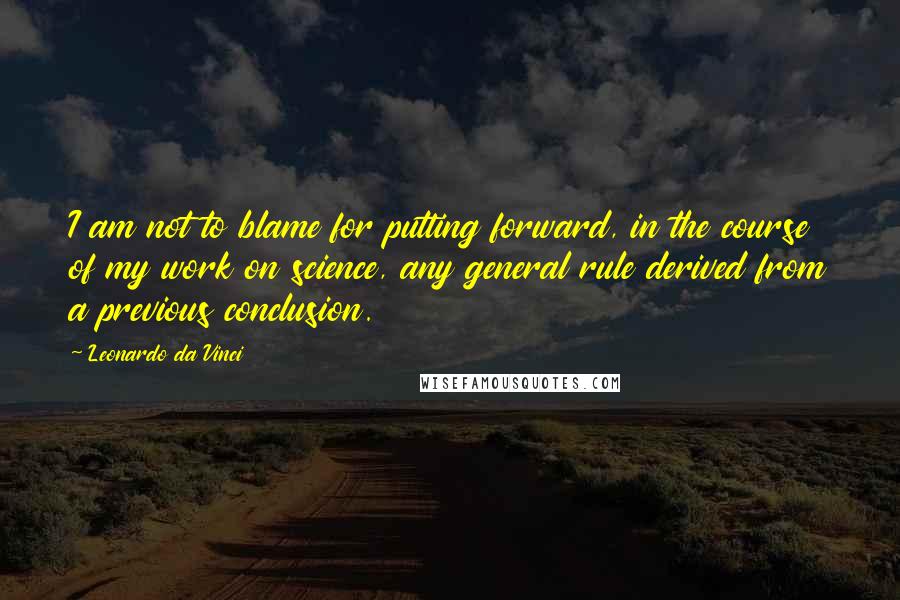Leonardo Da Vinci Quotes: I am not to blame for putting forward, in the course of my work on science, any general rule derived from a previous conclusion.