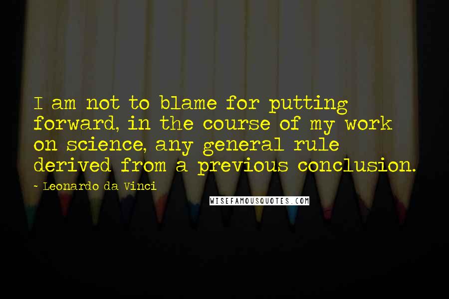 Leonardo Da Vinci Quotes: I am not to blame for putting forward, in the course of my work on science, any general rule derived from a previous conclusion.