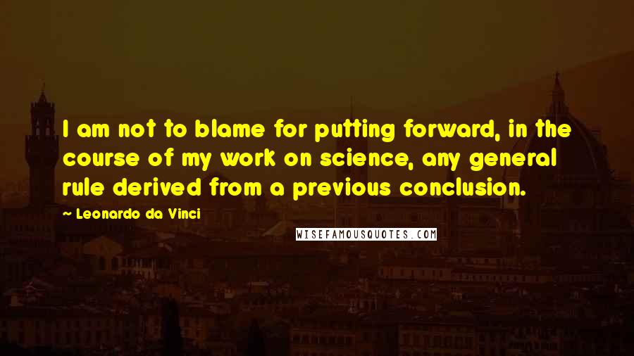 Leonardo Da Vinci Quotes: I am not to blame for putting forward, in the course of my work on science, any general rule derived from a previous conclusion.