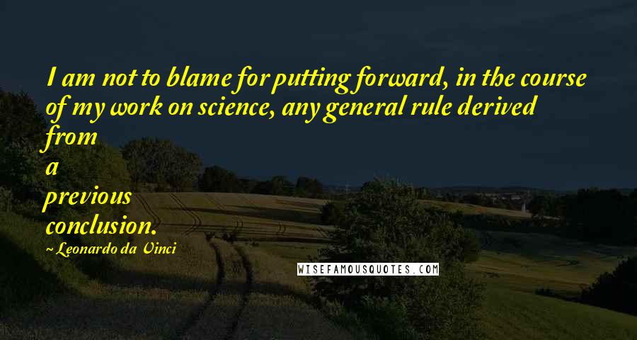 Leonardo Da Vinci Quotes: I am not to blame for putting forward, in the course of my work on science, any general rule derived from a previous conclusion.