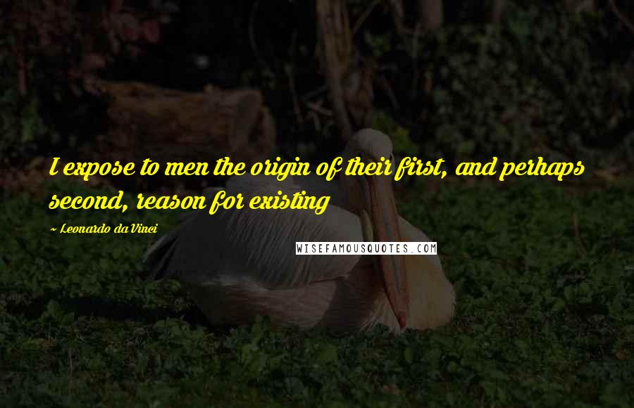 Leonardo Da Vinci Quotes: I expose to men the origin of their first, and perhaps second, reason for existing