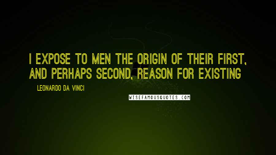 Leonardo Da Vinci Quotes: I expose to men the origin of their first, and perhaps second, reason for existing