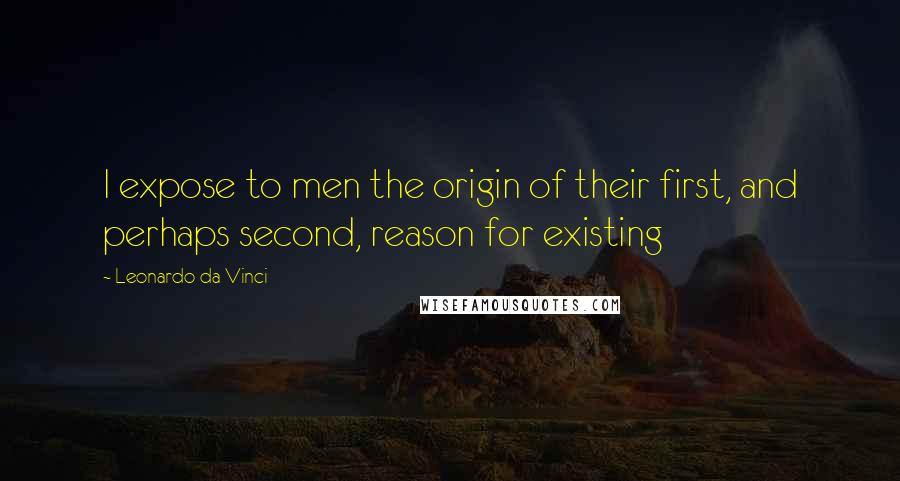 Leonardo Da Vinci Quotes: I expose to men the origin of their first, and perhaps second, reason for existing