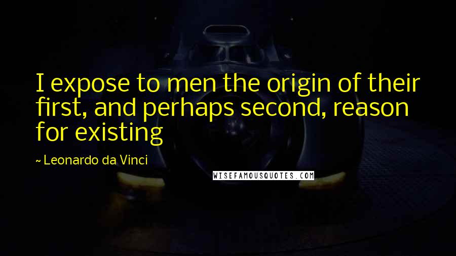 Leonardo Da Vinci Quotes: I expose to men the origin of their first, and perhaps second, reason for existing