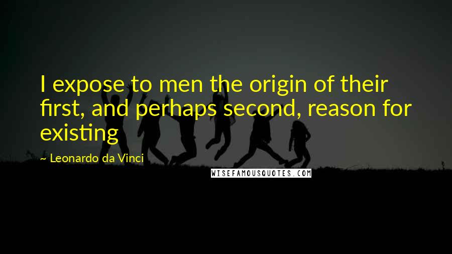 Leonardo Da Vinci Quotes: I expose to men the origin of their first, and perhaps second, reason for existing