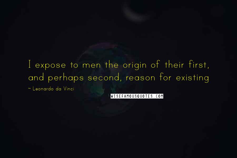 Leonardo Da Vinci Quotes: I expose to men the origin of their first, and perhaps second, reason for existing