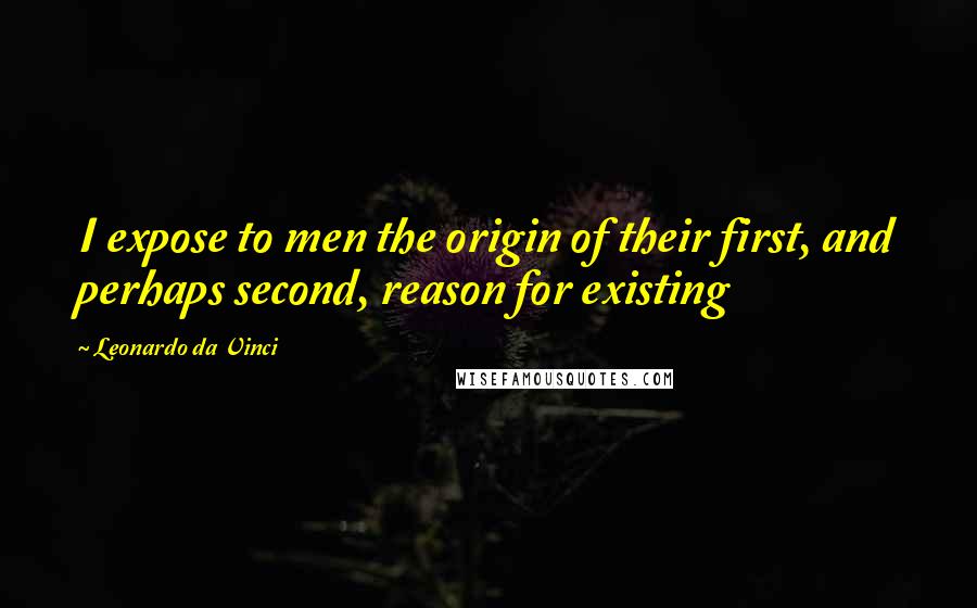 Leonardo Da Vinci Quotes: I expose to men the origin of their first, and perhaps second, reason for existing