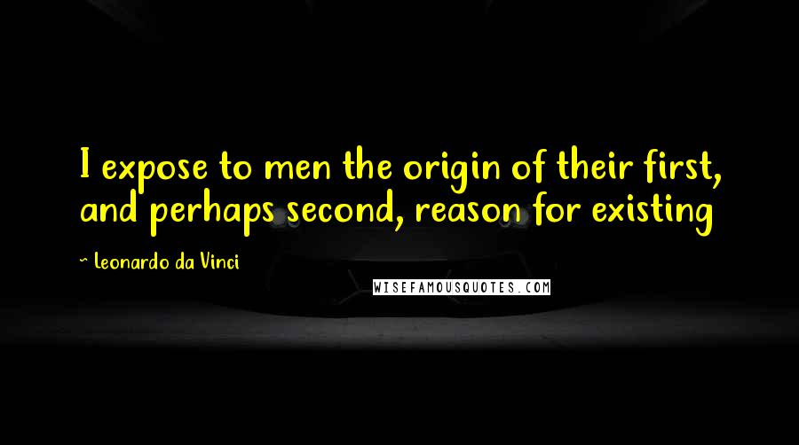 Leonardo Da Vinci Quotes: I expose to men the origin of their first, and perhaps second, reason for existing