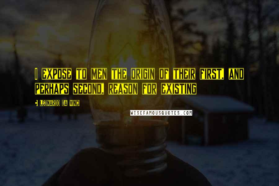 Leonardo Da Vinci Quotes: I expose to men the origin of their first, and perhaps second, reason for existing