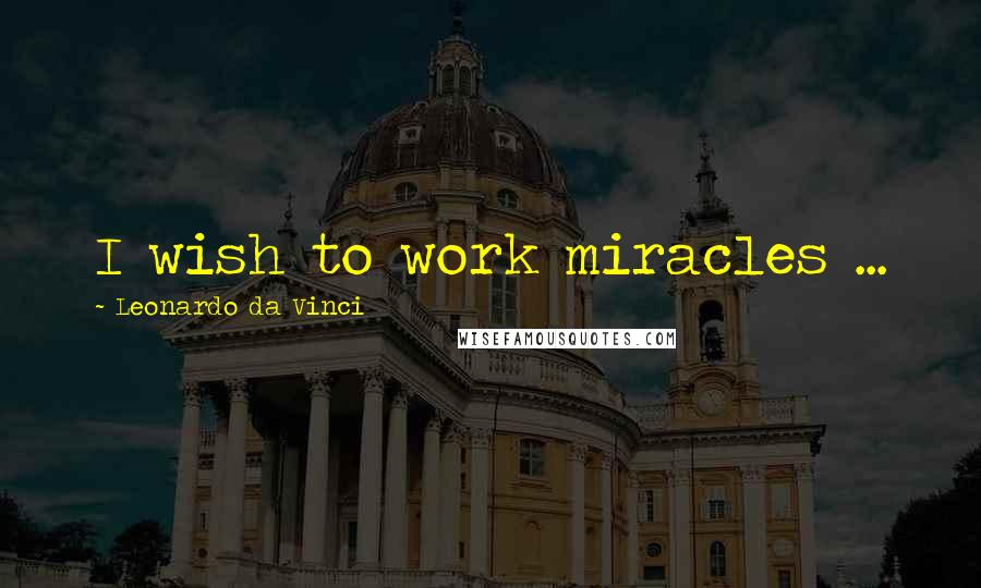 Leonardo Da Vinci Quotes: I wish to work miracles ...