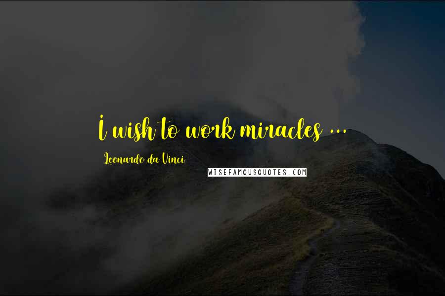 Leonardo Da Vinci Quotes: I wish to work miracles ...