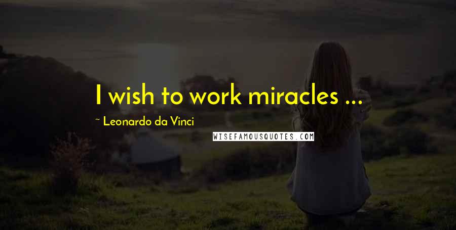Leonardo Da Vinci Quotes: I wish to work miracles ...