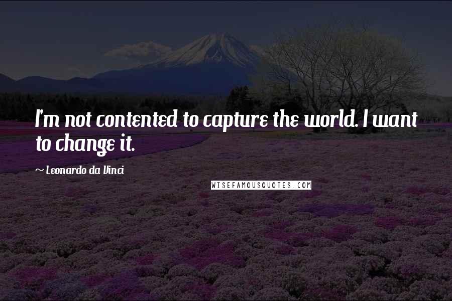 Leonardo Da Vinci Quotes: I'm not contented to capture the world. I want to change it.