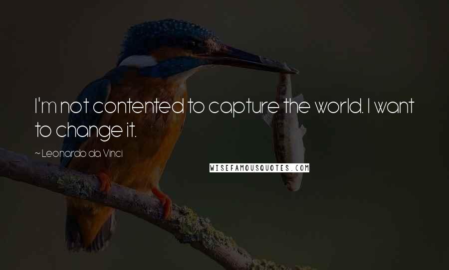 Leonardo Da Vinci Quotes: I'm not contented to capture the world. I want to change it.