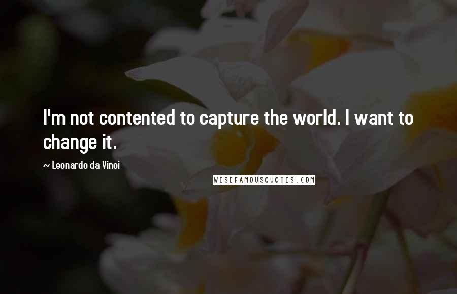 Leonardo Da Vinci Quotes: I'm not contented to capture the world. I want to change it.