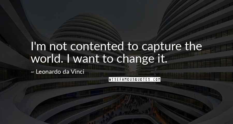 Leonardo Da Vinci Quotes: I'm not contented to capture the world. I want to change it.