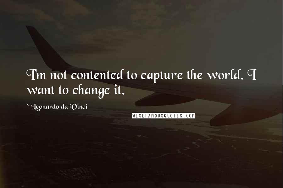 Leonardo Da Vinci Quotes: I'm not contented to capture the world. I want to change it.