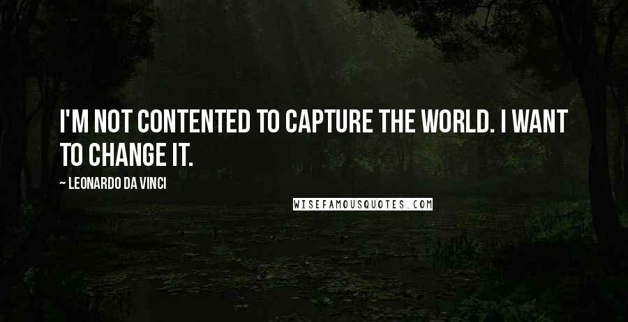 Leonardo Da Vinci Quotes: I'm not contented to capture the world. I want to change it.