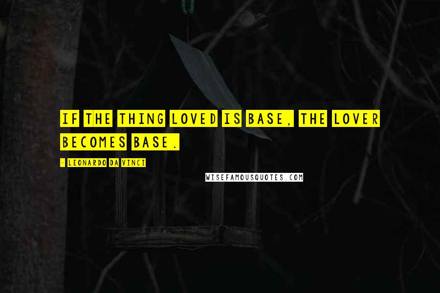 Leonardo Da Vinci Quotes: If the thing loved is base, the lover becomes base.