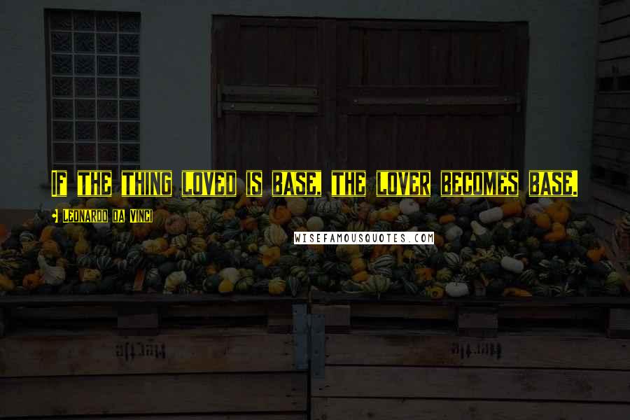 Leonardo Da Vinci Quotes: If the thing loved is base, the lover becomes base.