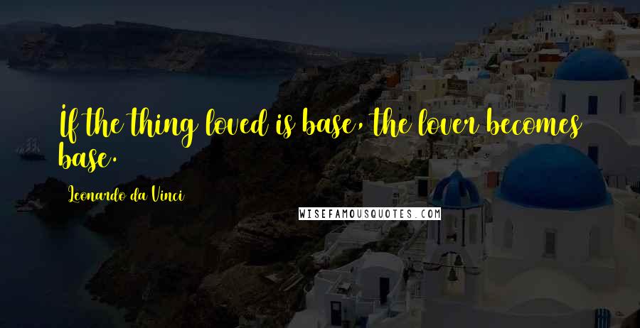 Leonardo Da Vinci Quotes: If the thing loved is base, the lover becomes base.