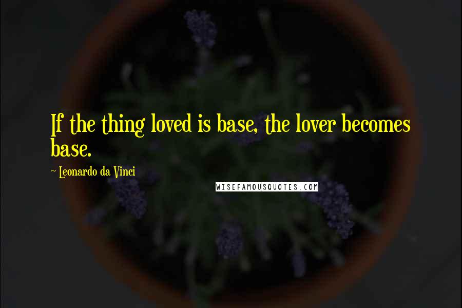 Leonardo Da Vinci Quotes: If the thing loved is base, the lover becomes base.