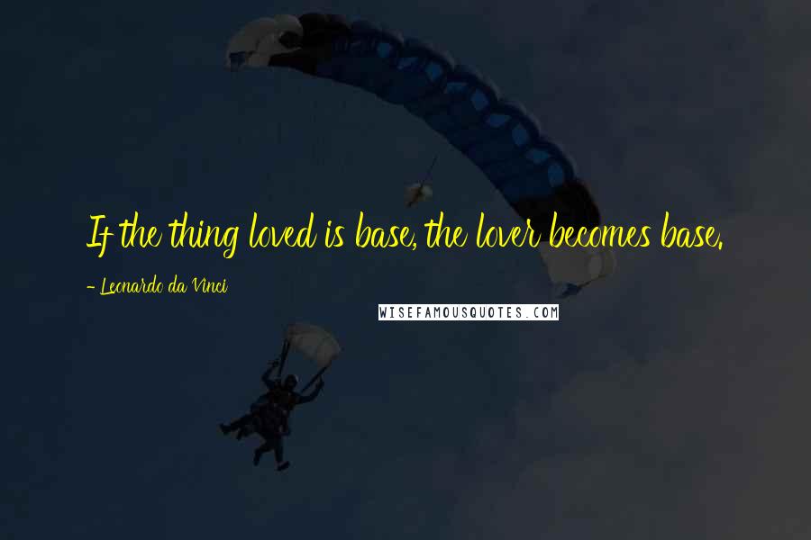 Leonardo Da Vinci Quotes: If the thing loved is base, the lover becomes base.